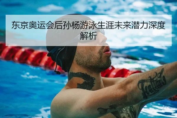 东京奥运会后孙杨游泳生涯未来潜力深度解析